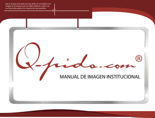 Este es el logo de Q-pido.com que debe ser recordado, es la
imagen de la empresa, por eso debe utilizarse a color y en
sus tintas adecuadas, en la mayoría de casos posibles.




                                                              MANUAL DE IMAGEN INSTITUCIONAL
 