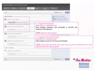 2 – Imagem da Promoção
(800x260 mín / 800x500 máx)
Esta imagem descreve sua promoção e convida aos
usuários a participarem.
*DICA: Adicione call to action!
3 – Imagem do Fim da Promoção
(800x260 mín / 800x500 máx)
Esta imagem anuncia o fim da sua promoção.
*DICA: Você pode aproveitar este campo para anunciar os ganhadores ou criar
expectativas sobre futuras ações.
 