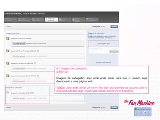 6 – Imagem de cabeçalho
(810x120)
Imagem de cabeçalho: aqui você pode linkar para que o usuário seja
direcionado a uma página web.
*DICA: Você pode ativar um novo “like box” que permita ao usuário curtir a
uma segunda fan page. Ideal para realizar ações de co-branding.
 