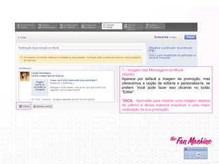 7 – Imagem das Mensagens do Mural
(90x90)
Aparece por default a imagem da promoção, mas
oferecemos a opção de editá-la e personaliza-la, se
preferir. Você pode fazer isso clicando no botão
“Editar”.
*DICA: Aproveite para mostrar uma imagem atrativa
do prêmio e dessa maneira incentivar a uma maior
viralização da sua promoção.
 