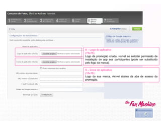 8 – Logo do aplicativo
(75x75)
Logo da promoção criada, visível ao solicitar permissão de
instalação do app aos participantes (pode ser substituído
pelo logo da marca).
9 – Ícone do aplicativo
(16x16)
Logo da sua marca, visível abaixo da aba de acesso da
promoção.
 