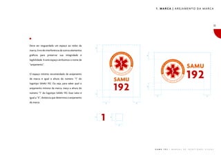 1. MARCA | AREJAMENTO DA MARCA

11

�

Deve ser resguardado um espaço ao redor da
marca, livre de interferência de outros elementos
�

gráficos para preservar sua integridade e
legibilidade. A este espaço atribuímos o nome de
“arejamento”.
O espaço mínimo recomendado de arejamento
da marca é igual à altura do número “1” do

�

logotipo SAMU 192. Ou seja, para saber qual o
número “1” do logotipo SAMU 192. Esse valor é

�

arejamento mínimo da marca, meça a altura do

�

�

igual a “X”, distância que determina o arejamento
da marca.

�

�

�

�

�

S A M U

1 9 2

|

M A N U A L

D E

I D E N T I D A D E

V I S U A L

 