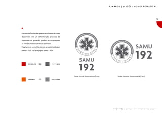 1. MARCA | VERSÕES MONOCROMÁTICAS

12

Em caso de limitações quanto ao número de cores
disponíveis em um determinado processo de
impressão ou gravação, podem ser empregadas
as versões monocromáticas da marca.
Para tanto, o vermelho deverá ser substituído por
preto a 65%, e o laranja por preto a 50%.

VERMELHO

PRETO 65%

Versão Vertical Monocromática (Preto)
LARANJA

Versão Horizontal Monocromática (Preto)

PRETO 50%

S A M U

1 9 2

|

M A N U A L

D E

I D E N T I D A D E

V I S U A L

 