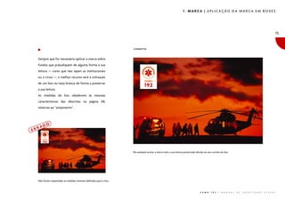 1. MARCA | APLICAÇÃO DA MARCA EM BOXES

15

CORRETO:

Sempre que for necessário aplicar a marca sobre
fundos que prejudiquem de alguma forma a sua
leitura — cores que não sejam as institucionais
ou o cinza —, o melhor recurso será a utilização
de um box ou tarja branca de forma a preservar
a sua leitura.
As medidas do box obedecem às mesmas
características das descritas na página 08,
relativas ao “arejamento”.

ERR

AD

O

No exemplo acima, a marca tem a sua leitura preservada devido ao uso correto do box.

Não foram respeitadas as medidas mínimas definidas para o box.

S A M U

1 9 2

|

M A N U A L

D E

I D E N T I D A D E

V I S U A L

 