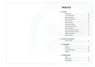 ÍNDICE
1. MARCA
Apresentação

04

Cores Institucionais

05

Família Tipográfica

06

Reprodução da Marca

07

Usos Incorretos

09

Redução da Marca

10

Arejamento da Marca

11

Versões Monocromáticas

12

Marca em Negativo

13

Aplicação da Marca em Boxes

15

Aplicação da Marca em Tarjas

17

Slogans Institucionais

19

Marca em Vídeo

21

2. FROTA DE VEÍCULOS
Sprinter 313 CDI

23

3. UNIFORMES
Médico

26

Enfermeiro

27

Aux. de Enfermagem

28

Condutor

29

4. SINALIZAÇÃO
Tótem

31

Placa Vertical

33

Placa Bandeira

35

 