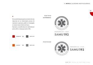 1. MARCA | SLOGANS INSTITUCIONAIS

20

Versão Vertical
USO PREFERENCIAL

Em caso de limitações quanto ao número de cores
disponíveis em um determinado processo de
impressão ou gravação, podem ser empregadas
as versões monocromáticas da marca.
Para tanto, o vermelho deverá ser substituído por
preto a 65%, e o laranja por preto a 50%.

VERMELHO

PRETO 65%

Versão Horizontal
LARANJA

PRETO 50%

S A M U

1 9 2

|

M A N U A L

D E

I D E N T I D A D E

V I S U A L

 