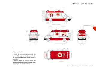 2. VEÍCULOS | UNIDADE MÓVEL

23

IMPORTANTE:
• Todas as dimensões aqui presentes são
aproximadas e foram tomadas em função de “X”.
“X” corresponde à altura do veículo, exceto as
suas rodas.
• Solicite sempre os arquivos digitais dos
elementos presentes nessa programação visual
para plotagem das películas adesivas.
S A M U

1 9 2

|

M A N U A L

D E

I D E N T I D A D E

V I S U A L

 