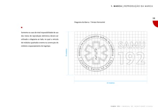 1. MARCA | REPRODUÇÃO DA MARCA

08
Diagrama da Marca / Versão Horizontal

Somente no caso de total impossibilidade de uso
dos meios de reprodução eletrônica deverá ser
utilizado o diagrama ao lado, no qual a retícula
de módulos quadrados orienta na construção do

����������

símbolo e espacejamento do logotipo.

����������

S A M U

1 9 2

|

M A N U A L

D E

I D E N T I D A D E

V I S U A L

 