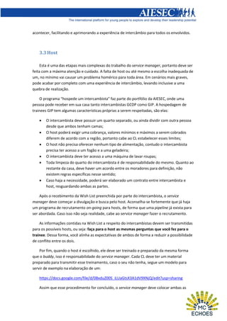 acontecer, facilitando e aprimorando a experiência de intercâmbio para todos os envolvidos.

3.3 Host
Esta é uma das etapas mais complexas do trabalho do service manager, portanto deve ser
feita com a máxima atenção e cuidado. A falta de host ou até mesmo a escolha inadequada de
um, no mínimo vai causar um problema homérico para toda área. Em cenários mais graves,
pode acabar por completo com uma experiência de intercâmbio, levando inclusive a uma
quebra de realização.
O programa “hospede um intercambista” faz parte do portfólio da AIESEC, onde uma
pessoa pode receber em sua casa tanto intercambistas GCDP como GIP. A hospedagem de
trainees GIP tem algumas características próprias a serem respeitadas, são elas:








O intercambista deve possuir um quarto separado, ou ainda dividir com outra pessoa
desde que ambos tenham camas;
O host poderá exigir uma cobrança, valores mínimos e máximos a serem cobrados
diferem de acordo com a região, portanto cabe ao CL estabelecer esses limites;
O host não precisa oferecer nenhum tipo de alimentação, contudo o intercambista
precisa ter acesso a um fogão e a uma geladeira;
O intercambista deve ter acesso a uma máquina de lavar roupas;
Toda limpeza do quarto do intercambista é de responsabilidade do mesmo. Quanto ao
restante da casa, deve haver um acordo entre os moradores para definição, não
existem regras específicas nesse sentido;
Caso haja a necessidade, poderá ser elaborado um contrato entre intercambista e
host, resguardando ambas as partes.

Após o recebimento da Wish List preenchida por parte do intercambista, o service
manager deve começar a divulgação e busca pelo host. Aconselha-se fortemente que já haja
um programa de recrutamento on-going para hosts, de forma que uma pipeline já exista para
ser abordada. Caso isso não seja realidade, cabe ao service manager fazer o recrutamento.
As informações contidas na Wish List a respeito do intercambistas devem ser transmitidas
para os possíveis hosts, ou seja: faça para o host as mesmas perguntas que você fez para o
trainee. Dessa forma, você alinha as expectativas de ambos de forma a reduzir a possibilidade
de conflito entre os dois.
Por fim, quando o host é escolhido, ele deve ser treinado e preparado da mesma forma
que o buddy, isso é responsabilidade do service manager. Cada CL deve ter um material
preparado para transmitir esse treinamento, caso o seu não tenha, segue um modelo para
servir de exemplo na elaboração de um:
https://docs.google.com/file/d/0BxduZ00S_iLUaGtsX3A1dV9XNjQ/edit?usp=sharing
Assim que esse procedimento for concluído, o service manager deve colocar ambas as

 