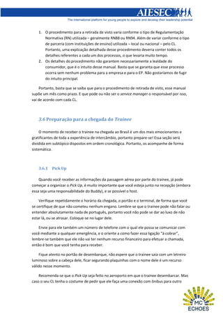 1. O procedimento para a retirada de visto varia conforme o tipo de Regulamentação
Normativa (RN) utilizada – geralmente RN88 ou RN94. Além de variar conforme o tipo
de parceria (com instituições de ensino) utilizada – local ou nacional – pelo CL.
Portanto, uma explicação detalhada desse procedimento deveria conter todos os
detalhes referentes a cada um dos processos, o que levaria muito tempo.
2. Os detalhes do procedimento não garantem necessariamente a lealdade do
consumidor, que é o intuito desse manual. Basta que se garanta que esse processo
ocorra sem nenhum problema para a empresa e para o EP. Não gostaríamos de fugir
do intuito principal.
Portanto, basta que se saiba que para o procedimento de retirada de visto, esse manual
supõe um mês como prazo. E que pode ou não ser o service manager o responsável por isso,
vai de acordo com cada CL.

3.6 Preparação para a chegada do Trainee
O momento de receber o trainee na chegada ao Brasil é um dos mais emocionantes e
gratificantes de toda a experiência de intercâmbio, portanto prepare-se! Essa seção será
dividida em subtópico dispostos em ordem cronológica. Portanto, os acompanhe de forma
sistemática.

3.6.1

Pick Up

Quando você receber as informações da passagem aérea por parte do trainee, já pode
começar a organizar o Pick Up, é muito importante que você esteja junto na recepção (embora
essa seja uma responsabilidade do Buddy), e se possível o host.
Verifique repetidamente o horário da chegada, o portão e o terminal, de forma que você
se certifique de que não cometeu nenhum engano. Lembre-se que o trainee pode não falar ou
entender absolutamente nada de português, portanto você não pode se dar ao luxo de não
estar lá, ou se atrasar. Coloque-se no lugar dele.
Envie para ele também um número de telefone com o qual ele possa se comunicar com
você mediante a qualquer emergência, e o oriente a como fazer essa ligação “à cobrar”,
lembre-se também que ele não vai ter nenhum recurso financeiro para efetuar a chamada,
então é bom que você tenha para receber.
Fique atento no portão de desembarque, não espere que o trainee saia com um letreiro
luminoso sobre a cabeça dele, ficar segurando plaquinhas com o nome dele é um recurso
válido nesse momento.
Recomenda-se que o Pick Up seja feito no aeroporto em que o trainee desembarcar. Mas
caso o seu CL tenha o costume de pedir que ele faça uma conexão com ônibus para outro

 