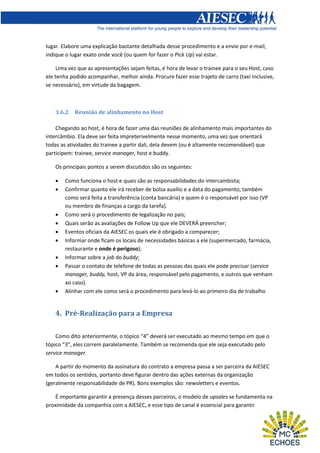lugar. Elabore uma explicação bastante detalhada desse procedimento e a envie por e-mail,
indique o lugar exato onde você (ou quem for fazer o Pick Up) vai estar.
Uma vez que as apresentações sejam feitas, é hora de levar o trainee para o seu Host, caso
ele tenha podido acompanhar, melhor ainda. Procure fazer esse trajeto de carro (taxi inclusive,
se necessário), em virtude da bagagem.

3.6.2

Reunião de alinhamento no Host

Chegando ao host, é hora de fazer uma das reuniões de alinhamento mais importantes do
intercâmbio. Ela deve ser feita impreterivelmente nesse momento, uma vez que orientará
todas as atividades do trainee a partir dali, dela devem (ou é altamente recomendável) que
participem: trainee, service manager, host e buddy.
Os principais pontos a serem discutidos são os seguintes:












Como funciona o host e quais são as responsabilidades do intercambista;
Confirmar quanto ele irá receber de bolsa auxílio e a data do pagamento, também
como será feita a transferência (conta bancária) e quem é o responsável por isso (VP
ou membro de finanças a cargo da tarefa).
Como será o procedimento de legalização no país;
Quais serão as avaliações de Follow Up que ele DEVERÁ preencher;
Eventos oficiais da AIESEC os quais ele é obrigado a comparecer;
Informar onde ficam os locais de necessidades básicas a ele (supermercado, farmácia,
restaurante e onde é perigoso);
Informar sobre a job do buddy;
Passar o contato de telefone de todas as pessoas das quais ele pode precisar (service
manager, buddy, host, VP da área, responsável pelo pagamento, e outros que venham
ao caso).
Alinhar com ele como será o procedimento para levá-lo ao primeiro dia de trabalho

4. Pré-Realização para a Empresa
Como dito anteriormente, o tópico “4” deverá ser executado ao mesmo tempo em que o
tópico “3”, eles correm paralelamente. Também se recomenda que ele seja executado pelo
service manager.
A partir do momento da assinatura do contrato a empresa passa a ser parceira da AIESEC
em todos os sentidos, portanto deve figurar dentro das ações externas da organização
(geralmente responsabilidade de PR). Bons exemplos são: newsletters e eventos.
É importante garantir a presença desses parceiros, o modelo de upsales se fundamenta na
proximidade da companhia com a AIESEC, e esse tipo de canal é essencial para garantir

 