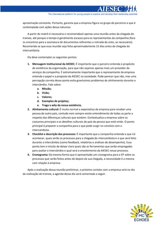aproximação constante. Portanto, garanta que a empresa figura no grupo de parceiros e que é
contemplada com ações dessa natureza.
A partir do match é necessária e recomendável apenas uma reunião antes da chegada do
trainee, até porque o tempo é geralmente escasso para os representantes da companhia (fora
os encontros para a assinatura de documentos referentes a retirada do visto, se necessário).
Recomenda-se que essa reunião seja feita aproximadamente 15 dias antes da chegada do
intercambista.
Ela deve contemplar os seguintes pontos:
1. Mensagem Institucional da AIESEC: É importante que o parceiro entenda o propósito
de existência da organização, para que não sejamos apenas mais um provedor de
serviços da companhia. É extremamente importante que o representante da empresa
entenda o papel e a proposta da AIESEC na sociedade. Pode parecer que não, mas uma
percepção correta desse ponto evita gravíssimos problemas de alinhamento durante o
intercâmbio. Fale sobre:
a. Missão;
b. Visão;
c. Valores;
d. Exemplos de projetos;
e. Traga o why da nossa existência.
2. Alinhamento cultural: É muito normal a expectativa da empresa para receber uma
pessoa de outro país, contudo nem sempre existe entendimento de todas as parte a
respeito das diferenças culturais que existem. Contextualiza a empresa sobre os
costumes principais e os detalhes culturais do país da pessoa que está vindo. O ponto
principal é preparar a companhia para o que pode surgir no convívio com o
intercambista.
3. Checklist e descrição dos processos: É importante que a companhia entenda o que irá
acontecer, quais serão os processos para a chegada do intercambista e o que será feito
durante o intercâmbio (como feedback, relatórios e análises de desempenho). Essa
ponto tem o intuito de deixar claro quais são as ferramentas que serão empregadas
para avaliar o intercâmbio e qual será o envolvimento da AIESEC nesse processo.
4. Cronograma: Da mesma forma que é apresentado um cronograma para o EP sobre os
processos que serão feitos antes de depois da sua chegada, a necessidade é a mesma
com relação à empresa.
Após a realização dessa reunião preliminar, o próximo contato com a empresa será no dia
da realização do trainee, a agenda desse dia será comentada a seguir.

 