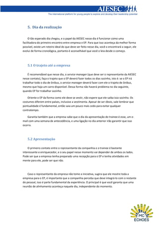 5. Dia da realização
O tão esperado dia chegou, e o papel da AIESEC nesse dia é funcionar como uma
facilitadora do primeiro encontro entre empresa e EP. Para que isso aconteça da melhor forma
possível, existe um roteiro ideal do que deve ser feito nesse dia, você o encontrará a seguir, ele
evolui de forma cronológica, portanto é aconselhável que você o leia desde o começo.

5.1 O trajeto até a empresa
É recomendável que nesse dia, o service manager (que deve ser o representante da AIESEC
nesse contato), faça o trajeto que o EP deverá fazer todos os dias sozinho, isto é: se o EP irá
trabalhar todo o dia de ônibus, o service manager deverá fazer com ele o trajeto de ônibus,
mesmo que haja um carro disponível. Dessa forma não haverá problema no dia seguinte,
quando EP for trabalhar sozinho.
Oriente o EP da forma como ele deve se vestir, não espere que ele saiba isso sozinho. Os
costumes diferem entre países, inclusive a vestimenta. Apesar de ser óbvio, vale lembrar que
pontualidade é fundamental, então saia um pouco mais cedo para evitar qualquer
contratempo.
Garanta também que a empresa sabe que o dia da apresentação do trainee é esse, um email com uma semana de antecedência, e uma ligação no dia anterior irão garantir que isso
ocorra.

5.2 Apresentação
O primeiro contato entre o representante da companhia e o trainee é bastante
interessante e enriquecedor, e o seu papel nesse momento vai depender de ambos os lados.
Pode ser que a empresa tenha preparado uma recepção para o EP e tenha atividades em
mente para ele, pode ser que não.

Caso o representante da empresa não tome a iniciativa, sugira que ele mostre toda a
empresa para o EP, é importante que a companhia perceba que deve integrá-lo com o restante
do pessoal, isso é parte fundamental da experiência. O principal é que você garanta que uma
reunião de alinhamento aconteça naquele dia, independente do momento.

 