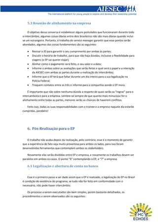 5.3 Reunião de alinhamento na empresa
O objetivo dessa conversa é estabelecer alguns postulados que funcionaram durante todo
o intercâmbio, algumas coisas óbvias entre dois brasileiros não são mais óbvias quando incluise um estrangeiro. Portanto, é trabalho do service manager garantir que esse pontos serão
abordados, algumas das coisas fundamentais são as seguintes:







Revisar a JD para garantir o seu cumprimento por ambas às partes;
Discutir o horário de trabalho, para que não haja dúvidas, inclusive a flexibilidade para
viagens (o EP vai querer viajar);
Alinhar como o pagamento será feito, o seu valor e a data;
Informe a ambos sobre as avaliações que serão feitas e qual será o papel e a interação
da AIESEC com ambas as partes durante a realização do intercâmbio;
Informe que o EP terá que faltar durante um dia inteiro para a sua legalização na
Polícia Federal;
Troquem contatos entre os três e informe para a companhia aonde o EP mora.

É importante que não sobre nenhuma dúvida a respeito de quais serão as “regras” para o
intercambista e para a empresa. Lembre-se sempre de que quanto mais minucioso for o
alinhamento entre todas as partes, menores serão as chances de haverem conflitos.
Feito isso, todas as suas responsabilidades com o trainee e a empresa naquele dia estarão
cumpridas, parabéns!

6. Pós-Realização para o EP
O trabalho não acaba depois da realização, pelo contrário, esse é o momento de garantir
que a experiência de fato seja muito proveitosa para ambos os lados, para isso foram
desenvolvidas ferramentas que contemplem ambos os stakeholders.
Novamente elas serão divididas entre EP e empresa, e novamente os trabalhos devem ser
paralelos em ambos os casos. O ponto “6” contemplando o EP, e “7” a empresa.

6.1 Legalização e abertura de conta no banco
Esse é o primeiro passo a ser dado assim que o EP é realizado, a legalização do EP no Brasil
é condição de existência do programa, se tudo não for feito em conformidade com o
necessário, não pode haver intercâmbio.
Os processo a serem executados são bem simples, porem bastante detalhados, os
procedimentos a serem observados são os seguintes:

 