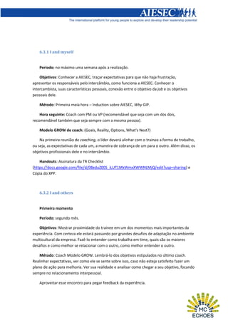 6.3.1 I and myself

Período: no máximo uma semana após a realização.
Objetivos: Conhecer a AIESEC, traçar expectativas para que não haja frustração,
apresentar os responsáveis pelo intercâmbio, como funciona a AIESEC. Conhecer o
intercambista, suas características pessoais, conexão entre o objetivo da job e os objetivos
pessoais dele.
Método: Primeira meia hora – Induction sobre AIESEC, Why GIP.
Hora seguinte: Coach com PM ou VP (recomendável que seja com um dos dois,
recomendável também que seja sempre com a mesma pessoa).
Modelo GROW de coach: (Goals, Reality, Options, What’s Next?)
Na primeira reunião de coaching, o líder deverá alinhar com o trainee a forma de trabalho,
ou seja, as expectativas de cada um, a maneira de cobrança de um para o outro. Além disso, os
objetivos profissionais dele e no intercâmbio.
Handouts: Assinatura da TR Checklist
(https://docs.google.com/file/d/0BxduZ00S_iLUT1MxWmxXWWNLMjQ/edit?usp=sharing) e
Cópia do XPP.

6.3.2 I and others

Primeiro momento
Período: segundo mês.
Objetivos: Mostrar proximidade do trainee em um dos momentos mais importantes da
experiência. Com certeza ele estará passando por grandes desafios de adaptação no ambiente
multicultural da empresa. Fazê-lo entender como trabalha em time, quais são os maiores
desafios e como melhor se relacionar com o outro, como melhor entender o outro.
Método: Coach Modelo GROW. Lembrá-lo dos objetivos estipulados no último coach.
Realinhar expectativas, ver como ele se sente sobre isso, caso não esteja satisfeito fazer um
plano de ação para melhoria. Ver sua realidade e analisar como chegar a seu objetivo, focando
sempre no relacionamento interpessoal.
Aproveitar esse encontro para pegar feedback da experiência.

 