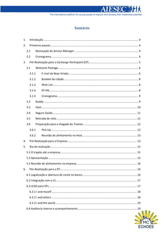 Sumário
1.

Introdução ............................................................................................................................. 4

2.

Primeiros passos.................................................................................................................... 4
2.1
2.2

3.

Nomeação do Service Manager .................................................................................... 4
Cronograma................................................................................................................... 4

Pré-Realização para o Exchange Participant (EP) ................................................................. 5
3.1

Welcome Package ......................................................................................................... 6

3.1.1

E-mail de Boas Vindas ........................................................................................... 6

3.1.2

Booklet da cidade .................................................................................................. 8

3.1.3

Wish List ................................................................................................................ 8

3.1.4

EP AN ..................................................................................................................... 8

3.1.5

Cronograma ........................................................................................................... 9

3.2

Buddy ............................................................................................................................ 9

3.3

Host ............................................................................................................................. 10

3.4

Seguro Saúde............................................................................................................... 11

3.5

Retirada de visto ......................................................................................................... 11

3.6

Preparação para a chegada do Trainee ....................................................................... 12

3.6.1

Pick Up ................................................................................................................. 12

3.6.2

Reunião de alinhamento no Host........................................................................ 13

4.

Pré-Realização para a Empresa ........................................................................................... 13

5.

Dia da realização ................................................................................................................. 15
5.1 O trajeto até a empresa .................................................................................................... 15
5.2 Apresentação .................................................................................................................... 15
5.3 Reunião de alinhamento na empresa ............................................................................... 16

6.

Pós-Realização para o EP..................................................................................................... 16
6.1 Legalização e abertura de conta no banco........................................................................ 16
6.2 Integração com o CL .......................................................................................................... 17
6.3 LEAD para EPs .................................................................................................................... 17
6.3.1 I and myself ................................................................................................................ 18
6.3.2 I and others ................................................................................................................ 18
6.3.3 I and the world ........................................................................................................... 19
6.4 Auditoria interna e acompanhamento.............................................................................. 19

 