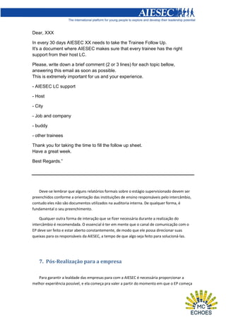 Dear, XXX
In every 30 days AIESEC XX needs to take the Trainee Follow Up.
It's a document where AIESEC makes sure that every trainee has the right
support from their host LC.
Please, write down a brief comment (2 or 3 lines) for each topic bellow,
answering this email as soon as possible.
This is extremely important for us and your experience.
- AIESEC LC support
- Host
- City
- Job and company
- buddy
- other trainees
Thank you for taking the time to fill the follow up sheet.
Have a great week.
Best Regards.”

Deve-se lembrar que alguns relatórios formais sobre o estágio supervisionado devem ser
preenchidos conforme a orientação das instituições de ensino responsáveis pelo intercâmbio,
contudo eles não são documentos utilizados na auditoria interna. De qualquer forma, é
fundamental o seu preenchimento.
Qualquer outra forma de interação que se fizer necessária durante a realização do
intercâmbio é recomendada. O essencial é ter em mente que o canal de comunicação com o
EP deve ser feito e estar aberto constantemente, de modo que ele possa direcionar suas
queixas para os responsáveis da AIESEC, a tempo de que algo seja feito para solucioná-las.

7. Pós-Realização para a empresa
Para garantir a lealdade das empresas para com a AIESEC é necessária proporcionar a
melhor experiência possível, e ela começa pra valer a partir do momento em que o EP começa

 