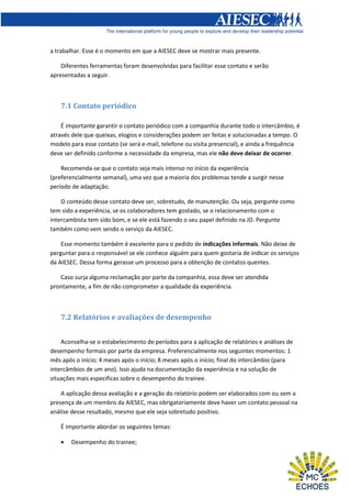 a trabalhar. Esse é o momento em que a AIESEC deve se mostrar mais presente.
Diferentes ferramentas foram desenvolvidas para facilitar esse contato e serão
apresentadas a seguir.

7.1 Contato periódico
É importante garantir o contato periódico com a companhia durante todo o intercâmbio, é
através dele que queixas, elogios e considerações podem ser feitas e solucionadas a tempo. O
modelo para esse contato (se será e-mail, telefone ou visita presencial), e ainda a frequência
deve ser definido conforme a necessidade da empresa, mas ele não deve deixar de ocorrer.
Recomenda-se que o contato seja mais intenso no início da experiência
(preferencialmente semanal), uma vez que a maioria dos problemas tende a surgir nesse
período de adaptação.
O conteúdo desse contato deve ser, sobretudo, de manutenção. Ou seja, pergunte como
tem sido a experiência, se os colaboradores tem gostado, se o relacionamento com o
intercambista tem sido bom, e se ele está fazendo o seu papel definido na JD. Pergunte
também como vem sendo o serviço da AIESEC.
Esse momento também é excelente para o pedido de indicações informais. Não deixe de
perguntar para o responsável se ele conhece alguém para quem gostaria de indicar os serviços
da AIESEC. Dessa forma gerasse um processo para a obtenção de contatos quentes.
Caso surja alguma reclamação por parte da companhia, essa deve ser atendida
prontamente, a fim de não comprometer a qualidade da experiência.

7.2 Relatórios e avaliações de desempenho
Aconselha-se o estabelecimento de períodos para a aplicação de relatórios e análises de
desempenho formais por parte da empresa. Preferencialmente nos seguintes momentos: 1
mês após o início; 4 meses após o início; 8 meses após o início; final do intercâmbio (para
intercâmbios de um ano). Isso ajuda na documentação da experiência e na solução de
situações mais especificas sobre o desempenho do trainee.
A aplicação dessa avaliação e a geração do relatório podem ser elaborados com ou sem a
presença de um membro da AIESEC, mas obrigatoriamente deve haver um contato pessoal na
análise desse resultado, mesmo que ele seja sobretudo positivo.
É importante abordar os seguintes temas:


Desempenho do trainee;

 