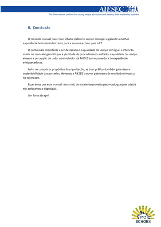 8. Conclusão
O presente manual teve como intuito instruir o service manager a garantir a melhor
experiência de intercâmbio tanto para a empresa como para o EP.
O ponto mais importante a ser destacado é a qualidade do serviço entregue, a intenção
maior do manual é garantir que a plenitude de procedimentos voltados a qualidade do serviço,
elevem a percepção de todos os envolvidos da AIESEC como provedora de experiências
enriquecedoras.
Além de cumprir os propósitos da organização, as boas práticas também garantem a
sustentabilidade das parcerias, elevando a AIESEC a novos patamares de resultado e impacto
na sociedade.
Esperamos que esse manual tenha sido de excelente proveito para você, qualquer dúvida
nos colocamos a disposição.
Um forte abraço!

 