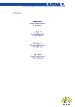 9. Contatos

Matheus Vrechi
matheus.vrechi@aiesec.net
MCVP GIPi 13/14

André Leal
andre.leal@aiesec.net
VP GIPi @SP 2013.2

Dafne Sartorio
dafne.sartorio@aiesec.net
VP GIPi @RJ 2013

Vilson Veloso
vilson.veloso@aiesec.net
VP GIPi @BH 2013

 