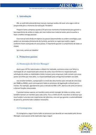 1. Introdução
Olá, se você está acessando esse manual, é porque acabou de casar uma vaga e está se
preparando para o momento da realização. Parabéns!
Preparar tanto a empresa quanto o EP para esse momento é fundamental para garantir a
boa experiência de ambos os lados, por esse motivo esse material existe, para te auxiliar a
fazer a melhor entrega possível.
Esse manual está divido em tópicos (ou passos) desenvolvidos na ordem cronológica, que
podem ser acessados diretamente do Sumário, portanto eu sugiro que vocês o sigam
conforme forem avançando em seus passos. É importante garantir o cumprimento de todas as
etapas.
Sem mais, vamos ao trabalho!

2. Primeiros passos
2.1 Nomeação do Service Manager
Assim que o EP for selecionado e o Match for realizado, a primeira coisa a ser feita é a
nomeação de um responsável pelo service da conta. Esse membro é o responsável pela
satisfação de ambos os stakeholders (tanto trainees como empresas), todo contato com essas
partes será feito por meio dele, e a responsabilidade pela entrega final também será dele.
Isso envolve também, a preparação e o envio dos documentos para retirada de visto (seja
por RN88 ou RN94), assim como garantir todos os processos de legalização no Brasil para o
trainee. Por exemplo, agendamento para a retirada do RNE e CPF, abertura de conta em banco
e demais funções relacionadas.
É possível nomear apenas um membro como service manager de todas as contas, como
também nomear um membro para cada conta. Fica a critério do VP, mas deve-se destacar que
essa função é uma das mais importantes de toda área, uma vez que garante a sustentabilidade
da parceria, portanto todo cuidado é necessário.

2.2 Cronograma
O cronograma a seguir ilustra todos os processos que deverão ser executados pelo Service
Manager, esses passos serão explicados logo a seguir.

 