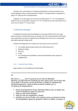Contudo, entre si elas devem ser realizadas paralelamente. Ao mesmo tempo em que
Service Manager realizar as ações propostas no tópico “3” ele deve realizar as propostas no
tópico “4”. Empresa e EP se complementam.
Imaginem um rio que segue em um único curso pelos pontos “1” e “2” e em seguida se
divide em dois cursos paralelos nomeados “3” e “4”, e finalmente se unem novamente em um
único curso no ponto “5”. É essa a ideia!

3.1 Welcome Package
O trabalho do membro do Service Manager se inicia após o Match do EP com a vaga.
Nesse momento o membro deve entrar em contato com o EP se apresentando e informando
qual o papel dele no processo. É papel do Service Manager fazer corner com o responsável
pelo Match obtendo os dados do EP.
O Welcome Package deve ser enviado via e-mail, que por sua vez contenha:






3.1.1

Um modelo padrão de boas vindas com os Next Steps do EP;
Booklet da cidade;
Wish List;
EP AN;
Um cronograma das atividades a serem desempenhadas antes e depois da
chegada do EP;

E-mail de Boas Vindas

Segue abaixo um e-mail padrão para apresentação:

Hi!
My name is _____, and I'm going to be your Service Manager!
Meaning, you get to tell me everything you feel, good or bad, and I'll work with
you to solve it. Of course, we can drink (beer or coffee!) to celebrate this
wonderful experience - which is what we intend to deliver you =]
I'm going to be responsible for:





Do the accompaniment of your internship (listen to you, so speak up!);
check if everything is great, fix what isn't;
Help you with accommodation;
Help you with your legalization in Brazil;
Introduce you to your buddy, who is going to give you direction and tips
for transportation, going out, going for a beer or a coffee, a museum, a

 