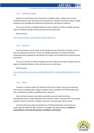 3.1.2

Booklet da cidade

Anexo ao e-mail de boas vindas deve haver um Booklet sobre a cidade, esse recurso é
fundamental para o bom relacionamento, ele soluciona as dúvidas mais básicas sobre a cidade,
poupando uma infinidade de problemas de alinhamento, não deixe de mandá-lo!
Se o seu CL não tem um booklet padrão, por favor, elabore com todo o cuidado, para isso
segue um modelo utilizado na rede, para que você use como base.
Belo Horizonte:
http://www.youblisher.com/p/685961-Booklet-AIESEC-BH/

3.1.3

Wish List

Esse documento vai te dar todas as informações pessoais referentes ao trainee, vai ser o
que vai te guiar para encontrar um host e um buddy adequado, que serão os principais
responsáveis pela qualidade do intercâmbio. Ele é longo, mas é fundamental o preenchimento
parte do EP.
Se o seu CL não tem um Wish List padrão, por favor, elabore com todo o cuidado, para isso
segue um modelos utilizado na rede, para que você use como base.
Belo Horizonte:
https://docs.google.com/a/aiesec.net/file/d/0BxduZ00S_iLUbnlGbU96QUZOQjA/edit?usp=sha
ring

3.1.4

EP AN

O melhor a ser feito é pedir a EP AN do EP antes de dar o Match, para que no momento
que se leve os candidatos para a vaga na empresa, leve-se também as EP ANs de todos, para
que a companhia já escolha o candidato que lhe aprouver.
Mas nem tudo acontece como deveria, portanto caso você não tenha feito o
procedimento acima, o mais importante nesse momento a fazer a troca das ANs o mais rápido
possível. Portanto encaminhe o pedido no primeiro e-mail para que o EP já a assine.
Da mesma forma que deve-se providenciar a TN AN paralelamente, não haverá uma
sessão seguinte falando de ANs, portanto a mensagem fica registrada aqui, é urgência e
imprescindível a troca das ANs quando o candidato é selecionado.

 