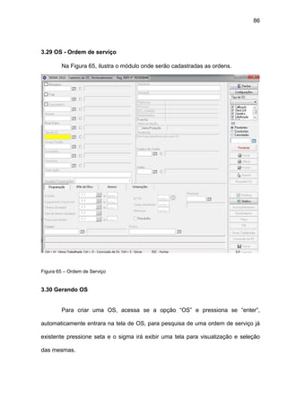 86
3.29 OS - Ordem de serviço
Na Figura 65, ilustra o módulo onde serão cadastradas as ordens.
Figura 65 – Ordem de Serviço
3.30 Gerando OS
Para criar uma OS, acessa se a opção “OS” e pressiona se “enter”,
automaticamente entrara na tela de OS, para pesquisa de uma ordem de serviço já
existente pressione seta e o sigma irá exibir uma tela para visualização e seleção
das mesmas.
 