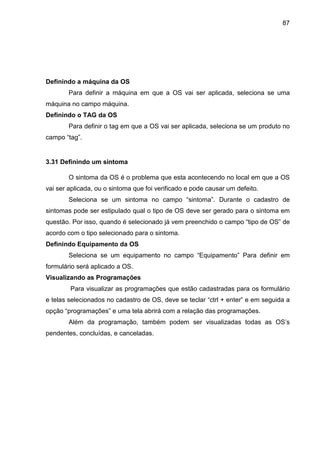 87
Definindo a máquina da OS
Para definir a máquina em que a OS vai ser aplicada, seleciona se uma
máquina no campo máquina.
Definindo o TAG da OS
Para definir o tag em que a OS vai ser aplicada, seleciona se um produto no
campo “tag”.
3.31 Definindo um sintoma
O sintoma da OS é o problema que esta acontecendo no local em que a OS
vai ser aplicada, ou o sintoma que foi verificado e pode causar um defeito.
Seleciona se um sintoma no campo “sintoma”. Durante o cadastro de
sintomas pode ser estipulado qual o tipo de OS deve ser gerado para o sintoma em
questão. Por isso, quando é selecionado já vem preenchido o campo “tipo de OS” de
acordo com o tipo selecionado para o sintoma.
Definindo Equipamento da OS
Seleciona se um equipamento no campo “Equipamento” Para definir em
formulário será aplicado a OS.
Visualizando as Programações
Para visualizar as programações que estão cadastradas para os formulário
e telas selecionados no cadastro de OS, deve se teclar “ctrl + enter” e em seguida a
opção “programações” e uma tela abrirá com a relação das programações.
Além da programação, também podem ser visualizadas todas as OS’s
pendentes, concluídas, e canceladas.
 