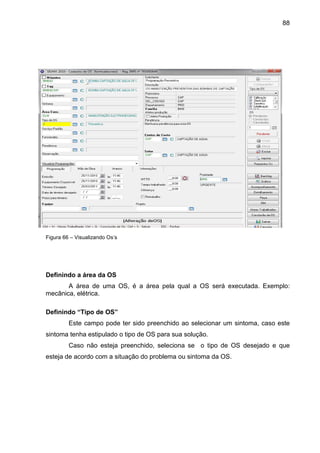 88
Figura 66 – Visualizando Os’s
Definindo a área da OS
A área de uma OS, é a área pela qual a OS será executada. Exemplo:
mecânica, elétrica.
Definindo “Tipo de OS”
Este campo pode ter sido preenchido ao selecionar um sintoma, caso este
sintoma tenha estipulado o tipo de OS para sua solução.
Caso não esteja preenchido, seleciona se o tipo de OS desejado e que
esteja de acordo com a situação do problema ou sintoma da OS.
 