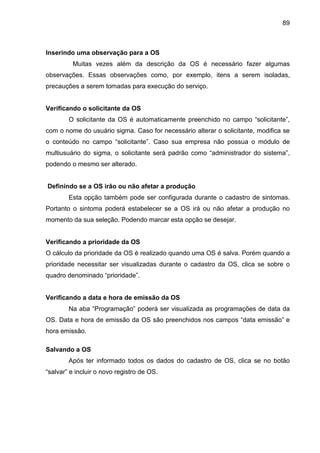 89
Inserindo uma observação para a OS
Muitas vezes além da descrição da OS é necessário fazer algumas
observações. Essas observações como, por exemplo, itens a serem isoladas,
precauções a serem tomadas para execução do serviço.
Verificando o solicitante da OS
O solicitante da OS é automaticamente preenchido no campo “solicitante”,
com o nome do usuário sigma. Caso for necessário alterar o solicitante, modifica se
o conteúdo no campo “solicitante”. Caso sua empresa não possua o módulo de
multiusuário do sigma, o solicitante será padrão como “administrador do sistema”,
podendo o mesmo ser alterado.
Definindo se a OS irão ou não afetar a produção
Esta opção também pode ser configurada durante o cadastro de sintomas.
Portanto o sintoma poderá estabelecer se a OS irá ou não afetar a produção no
momento da sua seleção. Podendo marcar esta opção se desejar.
Verificando a prioridade da OS
O cálculo da prioridade da OS é realizado quando uma OS é salva. Porém quando a
prioridade necessitar ser visualizadas durante o cadastro da OS, clica se sobre o
quadro denominado “prioridade”.
Verificando a data e hora de emissão da OS
Na aba “Programação” poderá ser visualizada as programações de data da
OS. Data e hora de emissão da OS são preenchidos nos campos “data emissão” e
hora emissão.
Salvando a OS
Após ter informado todos os dados do cadastro de OS, clica se no botão
“salvar” e incluir o novo registro de OS.
 