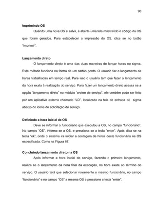 90
Imprimindo OS
Quando uma nova OS é salva, é aberta uma tela mostrando o código da OS
que foram gerados. Para estabelecer a impressão da OS, clica se no botão
“imprimir”.
Lançamento direto
O lançamento direto é uma das duas maneiras de lançar horas no sigma.
Este método funciona na forma de um cartão ponto. O usuário faz o lançamento de
horas trabalhadas em tempo real. Para isso o usuário tem que fazer o lançamento
da hora exata à realização do serviço. Para fazer um lançamento direto acessa se a
opção “lançamento direto” no módulo “ordem de serviço”, ele também pode ser feito
por um aplicativo externo chamado “LD”, localizado na tela de entrada do sigma
abaixo do ícone de solicitação de serviço.
Definindo a hora inicial da OS
Deve se informar o funcionário que executou a OS, no campo “funcionário”.
No campo “OS”, informa se a OS, e pressiona se a tecla “enter”. Após clica se na
tecla “ok”, onde o sistema ira iniciar a contagem de horas deste funcionário na OS
especificada. Como na Figura 67.
Concluindo lançamento direto na OS
Após informar a hora inicial do serviço, fazendo o primeiro lançamento,
realiza se o lançamento da hora final da execução, na hora exata ao término do
serviço. O usuário terá que selecionar novamente o mesmo funcionário, no campo
“funcionário” e no campo “OS” a mesma OS e pressione a tecla “enter”.
 