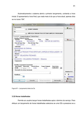 91
Automaticamente o sistema abrirá o primeiro lançamento, contando a hora
inicial. O apresentará a hora final, que nada mais é do que a hora atual, apenas clica
se no ícone “OK”.
Figura 67 – Lançamento direto de Os
3.32 Horas trabalhadas
Permite ao usuário lançar horas trabalhadas após o término do serviço. Para
efetuar um lançamento de horas trabalhadas seleciona se uma OS e pressiona se a
 
