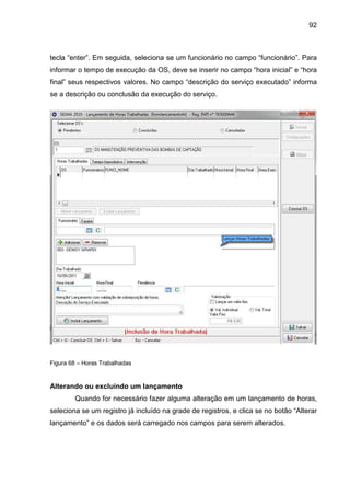 92
tecla “enter”. Em seguida, seleciona se um funcionário no campo “funcionário”. Para
informar o tempo de execução da OS, deve se inserir no campo “hora inicial” e “hora
final” seus respectivos valores. No campo “descrição do serviço executado” informa
se a descrição ou conclusão da execução do serviço.
Figura 68 – Horas Trabalhadas
Alterando ou excluindo um lançamento
Quando for necessário fazer alguma alteração em um lançamento de horas,
seleciona se um registro já incluído na grade de registros, e clica se no botão “Alterar
lançamento” e os dados será carregado nos campos para serem alterados.
 
