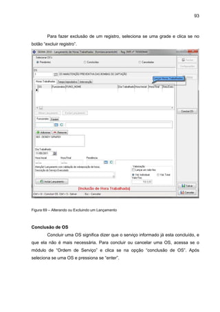 93
Para fazer exclusão de um registro, seleciona se uma grade e clica se no
botão “excluir registro”.
Figura 69 – Alterando ou Excluindo um Lançamento
Conclusão de OS
Concluir uma OS significa dizer que o serviço informado já esta concluído, e
que ela não é mais necessária. Para concluir ou cancelar uma OS, acessa se o
módulo de “Ordem de Serviço” e clica se na opção “conclusão de OS”. Após
seleciona se uma OS e pressiona se “enter”.
 