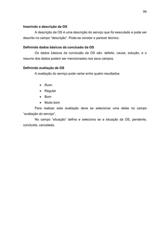 94
Inserindo a descrição da OS
A descrição da OS é uma descrição do serviço que foi executado e pode ser
descrito no campo “descrição”. Pode-se constar o parecer técnico.
Definindo dados básicos da conclusão da OS
Os dados básicos da conclusão da OS são: defeito, causa, solução, e o
resumo dos dados podem ser mencionados nos seus campos.
Definindo avaliação de OS
A avaliação do serviço pode variar entre quatro resultados:
• Ruim
• Regular
• Bom
• Muito bom
Para realizar esta avaliação deve se selecionar uma delas no campo
“avaliação do serviço”.
No campo “situação” defina e seleciona se a situação da OS, pendente,
concluída, cancelada.
 