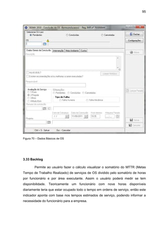 95
Figura 70 – Dados Básicos de OS
3.33 Backlog
Permite ao usuário fazer o cálculo visualizar o somatório do MTTR (Metas
Tempo de Trabalho Realizado) de serviços de OS dividido pelo somatório de horas
por funcionário e por área executante. Assim o usuário poderá medir se tem
disponibilidade. Teoricamente um funcionário com nove horas disponíveis
diariamente teria que estar ocupado todo o tempo em ordens de serviço, então este
indicador aponta com base nos tempos estimados de serviço, podendo informar a
necessidade do funcionário para a empresa.
 