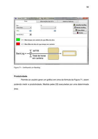 96
Figura 71 – Verificando um Backlog
Produtividade
Permite ao usuário gerar um gráfico em cima da fórmula da Figura 71, assim
podendo medir a produtividade. Medida palas OS executadas por uma determinada
área.
 