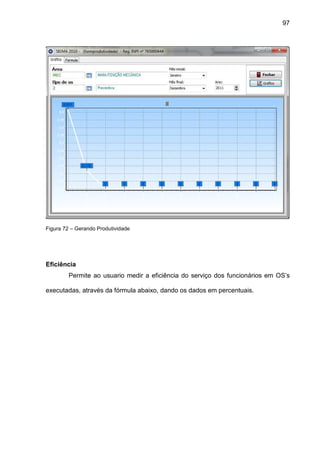 97
Figura 72 – Gerando Produtividade
Eficiência
Permite ao usuario medir a eficiência do serviço dos funcionários em OS’s
executadas, através da fórmula abaixo, dando os dados em percentuais.
 