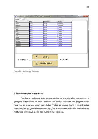 98
Figura 73 – Verificando Eficiência
3.34 Manutenções Preventivas
No Sigma podemos fazer programações de manutenções preventivas e
gerações automáticas de OS’s, baseado no período indicado nas programações
para que as mesmas sejam executadas. Todas as etapas desde o cadastro das
manutenções, programações de manutenções e geração de OS’s são realizadas no
módulo de preventiva. Como está ilustrado na Figura 73.
 