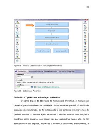 100
Figura 75 – Iniciando Cadastrandos de Manutenções Preventivas
Figura 76 – Cadastrando Preventivas
Definindo o Tipo de uma Manutenção Preventiva
O sigma dispõe de dois tipos de manutenção preventiva. A manutenção
periódica que é baseada em um período de dias ou semanas que será o intervalo de
execução da manutenção. Se for selecionado o tipo periódico, informar o tipo de
período, em dias ou semana. Após, informa-se o intervalo entre as manutenções e
tolerância sobre disparos, que podem ser por quilômetros, horas, etc. Se for
selecionado o tipo disparos, informa-se o disparo já cadastrado anteriormente, a
 