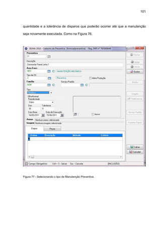 101
quantidade e a tolerância de disparos que poderão ocorrer até que a manutenção
seja novamente executada. Como na Figura 76.
Figura 77 - Selecionando o tipo de Manutenção Preventiva.
 