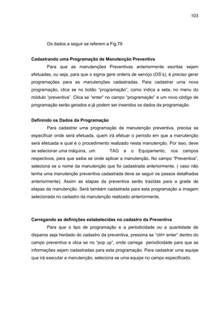 103
Os dados a seguir se referem a Fig.78
Cadastrando uma Programação de Manutenção Preventiva
Para que as manutenções Preventivas anteriormente escritas sejam
efetuadas, ou seja, para que o sigma gere ordens de serviço (OS’s), é preciso gerar
programações para as manutenções cadastradas. Para cadastrar uma nova
programação, clica se no botão “programação”, como indica a seta, no menu do
módulo “preventiva”. Clica se “enter” no campo “programação” e um novo código de
programação serão gerados e já podem ser inseridos os dados da programação.
Definindo os Dados da Programação
Para cadastrar uma programação de manutenção preventiva, precisa se
especificar onde será efetuada, quem irá efetuar o período em que a manutenção
será efetuada e qual é o procedimento realizado nesta manutenção. Por isso, deve
se selecionar uma máquina, um TAG e o Equipamento, nos campos
respectivos, para que saiba se onde aplicar a manutenção. No campo “Preventiva”,
seleciona se o nome da manutenção que foi cadastrada anteriormente, ( caso não
tenha uma manutenção preventiva cadastrada deve se seguir os passos detalhados
anteriormente). Assim as etapas da preventiva serão trazidas para a grade de
etapas da manutenção. Será também cadastrada para esta programação a imagem
selecionada no cadastro da manutenção realizado anteriormente.
Carregando as definições estabelecidas no cadastro da Preventiva
Para que o tipo de programação e a periodicidade ou a quantidade de
disparos seja herdado do cadastro da preventiva, presiona se “ctrl+ enter” dentro do
campo preventiva e clica se no “pop up”, onde carrega periodicidade para que as
informações sejam cadastradas para esta programação. Para cadastrar uma equipe
que irá executar a manutenção, seleciona se uma equipe no campo especificado.
 