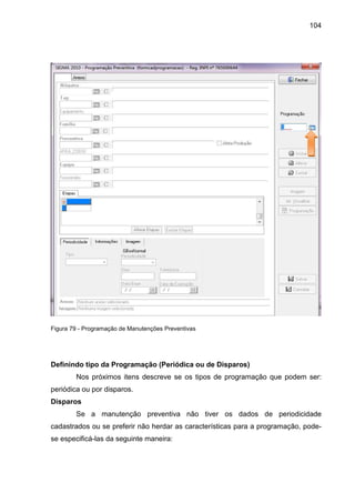 104
Figura 79 - Programação de Manutenções Preventivas
Definindo tipo da Programação (Periódica ou de Disparos)
Nos próximos itens descreve se os tipos de programação que podem ser:
periódica ou por disparos.
Disparos
Se a manutenção preventiva não tiver os dados de periodicidade
cadastrados ou se preferir não herdar as características para a programação, pode-
se especificá-las da seguinte maneira:
 