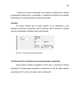 105
- indicam-se o tipo de manutenção como disparos e seleciona-se o disparo
já cadastrado anteriormente, a quantidade e a tolerância de disparos que poderão
ocorrer até que a manutenção seja novamente executada.
Periódica
Da mesma maneira que no passo anterior, se for selecionado o tipo
Periódica, informa-se o tipo período: dias ou semanas. Após, informa-se o intervalo
entre as manutenções e tolerância sobre este intervalo.
Figura 80 – Caracteríusticas de Programações
3.34 Gerando OS`s automáticas para as programações cadastradas
Este processo consiste na geração de OS`s para a execução do serviço
cadastrado na programação preventiva e encontra-se na tela do botão “gerador
automático da OS” no menu do sigma. Como na Figura 80.
 