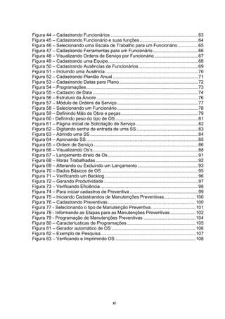 xi
Figura 44 – Cadastrando Funcionários .....................................................................63
Figura 45 – Cadastrando Funcionário e suas funções..............................................64
Figura 46 – Selecionando uma Escala de Trabalho para um Funcionário................65
Figura 47 – Cadastrando Ferramentas para um Funcionário....................................66
Figura 48 – Visualizando Ordens de Serviço por Funcionário ..................................67
Figura 49 – Cadastrando uma Equipe.......................................................................68
Figura 50 – Cadastrando Ausências de Funcionários...............................................69
Figura 51 – Incluindo uma Ausência .........................................................................70
Figura 52 – Cadastrando Plantão Anual ...................................................................71
Figura 53 – Cadastrando Datas para Plano ..............................................................72
Figura 54 – Programações........................................................................................73
Figura 55 – Cadastro de Data ...................................................................................74
Figura 56 – Estrutura da Árvore ................................................................................76
Figura 57 – Módulo de Ordens de Serviço................................................................77
Figura 58 – Selecionando um Funcionário................................................................78
Figura 59 – Definindo Mão de Obra e peças.............................................................79
Figura 60 - Definindo peso do tipo de OS .................................................................81
Figura 61 – Página inicial de Solicitação de Serviço.................................................82
Figura 62 – Digitando senha de entrada de uma SS.................................................83
Figura 63 – Abrindo uma SS .....................................................................................84
Figura 64 – Aprovando SS ........................................................................................85
Figura 65 – Ordem de Serviço ..................................................................................86
Figura 66 – Visualizando Os’s...................................................................................88
Figura 67 – Lançamento direto de Os.......................................................................91
Figura 68 – Horas Trabalhadas.................................................................................92
Figura 69 – Alterando ou Excluindo um Lançamento................................................93
Figura 70 – Dados Básicos de OS ............................................................................95
Figura 71 – Verificando um Backlog..........................................................................96
Figura 72 – Gerando Produtividade ..........................................................................97
Figura 73 – Verificando Eficiência.............................................................................98
Figura 74 – Para iniciar cadastros de Preventiva......................................................99
Figura 75 – Iniciando Cadastrandos de Manutenções Preventivas.........................100
Figura 76 – Cadastrando Preventivas.....................................................................100
Figura 77 - Selecionando o tipo de Manutenção Preventiva. ..................................101
Figura 78 - Informando as Etapas para as Manutenções Preventivas....................102
Figura 79 - Programação de Manutenções Preventivas .........................................104
Figura 80 – Caracteríusticas de Programações ......................................................105
Figura 81 – Gerador automático de OS ..................................................................106
Figura 82 – Exemplo de Pesquisa...........................................................................107
Figura 83 – Verificando e Imprimindo OS ...............................................................108
 