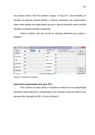 107
nos campos inicial e final. No exemplo a seguir, na Figura 81, será mostrado um
exemplo de pesquisa usando também a máquina cadastrada nas programações.
Assim serão listadas as programações que tem a data de execução entre o período
indicado e a máquina indicada na pesquisa.
Pode-se também usar dois nomes de máquinas diferentes para realizar a
pesquisa.
Figura 82 – Exemplo de Pesquisa
Imprimindo programações sem gerar OS`s
Para imprimir os dados gerais e visualizar as etapas de uma programação
preventiva, basta selecionar a programação a ser impressa e após em imprimir para
que seja feita a geração de OS`s. Como na Figura 81.
 