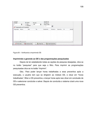108
Figura 83 – Verificando e Imprimindo OS
Imprimindo e gerando as OS`s das programações pesquisadas
Depois de ter estabelecido todas as opções de pesquisa desejadas, clica se
no botão “pesquisar” para que seja o filtro. Para imprimir as programações
pesquisadas clica se no botão “imprimir”.
Obs.: Para poder lançar horas trabalhadas a essa preventiva após a
execução, o usuário tem que se dirigirem ao módulo OS, e clicar em “horas
trabalhadas”, filtrar a OS preventiva, e lançar horas após isso clicar em conclusão de
OS e selecionar concluída e salvar. Depois de concluída o sistema criará uma nova
OS preventiva.
 