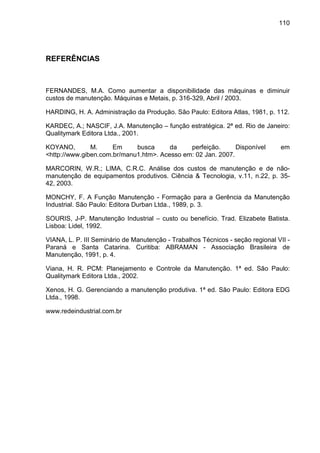 110
REFERÊNCIAS
FERNANDES, M.A. Como aumentar a disponibilidade das máquinas e diminuir
custos de manutenção. Máquinas e Metais, p. 316-329, Abril / 2003.
HARDING, H. A. Administração da Produção. São Paulo: Editora Atlas, 1981, p. 112.
KARDEC, A.; NASCIF, J.A. Manutenção – função estratégica. 2ª ed. Rio de Janeiro:
Qualitymark Editora Ltda., 2001.
KOYANO, M. Em busca da perfeição. Disponível em
<http://www.giben.com.br/manu1.htm>. Acesso em: 02 Jan. 2007.
MARCORIN, W.R.; LIMA, C.R.C. Análise dos custos de manutenção e de não-
manutenção de equipamentos produtivos. Ciência & Tecnologia, v.11, n.22, p. 35-
42, 2003.
MONCHY, F. A Função Manutenção - Formação para a Gerência da Manutenção
Industrial. São Paulo: Editora Durban Ltda., 1989, p. 3.
SOURIS, J-P. Manutenção Industrial – custo ou benefício. Trad. Elizabete Batista.
Lisboa: Lidel, 1992.
VIANA, L. P. III Seminário de Manutenção - Trabalhos Técnicos - seção regional VII -
Paraná e Santa Catarina. Curitiba: ABRAMAN - Associação Brasileira de
Manutenção, 1991, p. 4.
Viana, H. R. PCM: Planejamento e Controle da Manutenção. 1ª ed. São Paulo:
Qualitymark Editora Ltda., 2002.
Xenos, H. G. Gerenciando a manutenção produtiva. 1ª ed. São Paulo: Editora EDG
Ltda., 1998.
www.redeindustrial.com.br
 