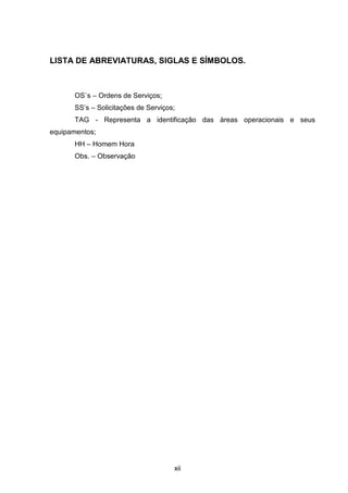 xii
LISTA DE ABREVIATURAS, SIGLAS E SÍMBOLOS.
OS`s – Ordens de Serviços;
SS’s – Solicitações de Serviços;
TAG - Representa a identificação das áreas operacionais e seus
equipamentos;
HH – Homem Hora
Obs. – Observação
 